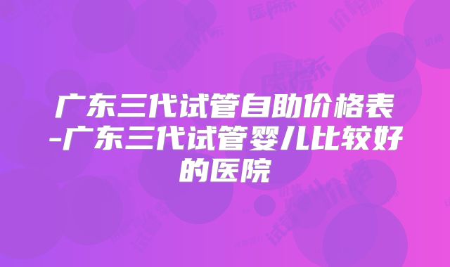 广东三代试管自助价格表-广东三代试管婴儿比较好的医院