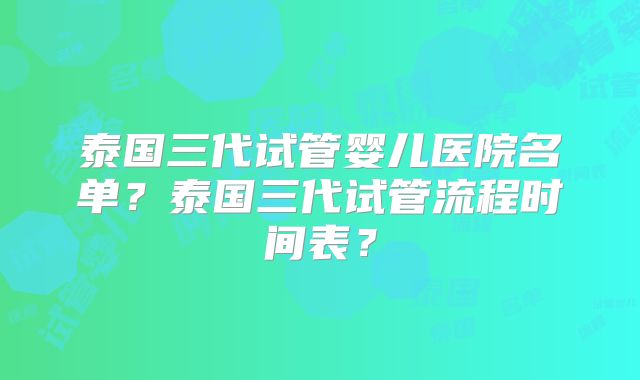 泰国三代试管婴儿医院名单？泰国三代试管流程时间表？
