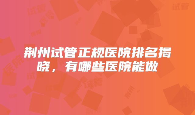 荆州试管正规医院排名揭晓，有哪些医院能做
