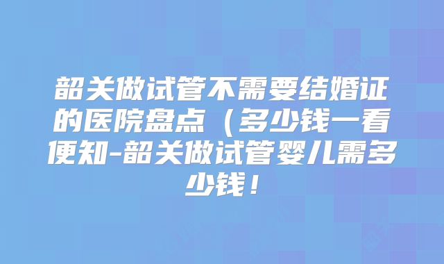 韶关做试管不需要结婚证的医院盘点(多少钱一看便知-韶关做试管婴儿需多少钱!