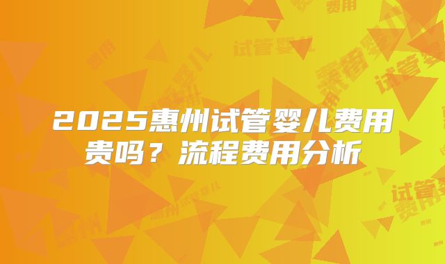2025惠州试管婴儿费用贵吗?流程费用分析