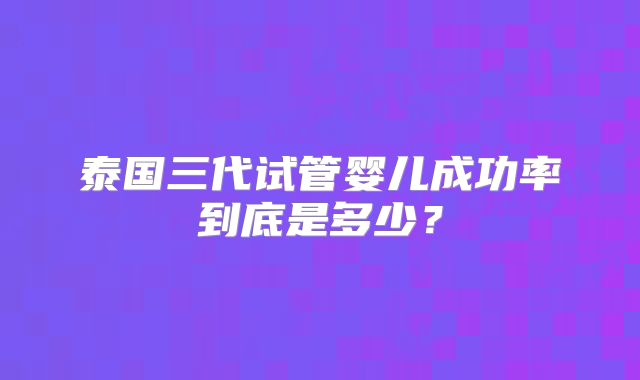 泰国三代试管婴儿成功率到底是多少？