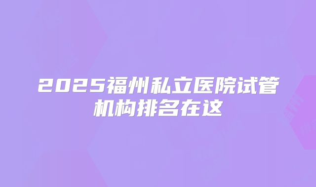 2025福州私立医院试管机构排名在这