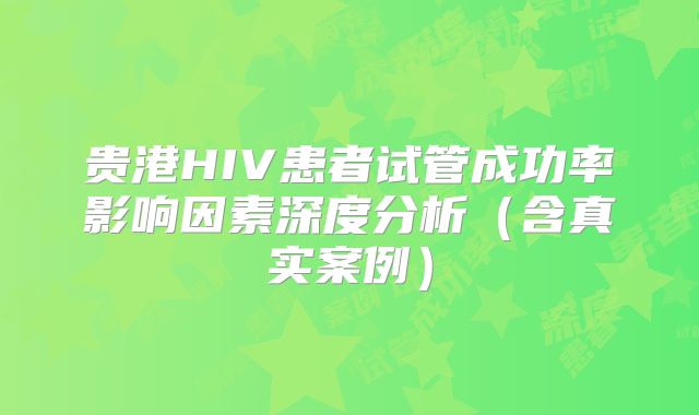 贵港HIV患者试管成功率影响因素深度分析(含真实案例)