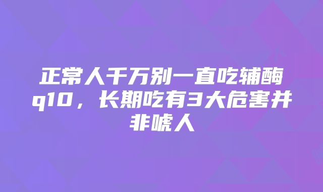 正常人千万别一直吃辅酶q10，长期吃有3大危害并非唬人