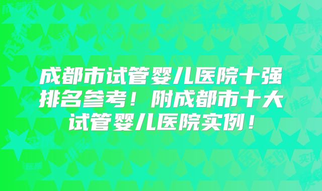 成都市试管婴儿医院十强排名参考!附成都市十大试管婴儿医院实例!