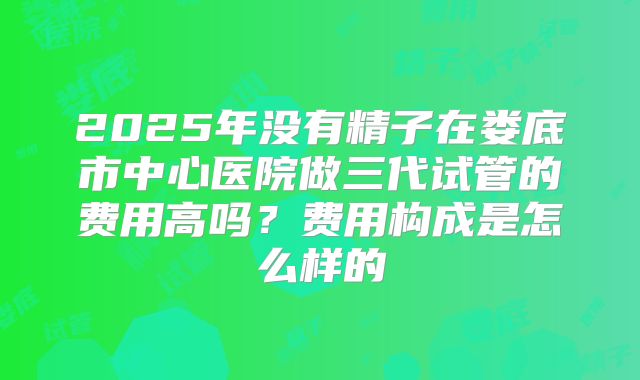 2025年没有精子在娄底市中心医院做三代试管的费用高吗？费用构成是怎么样的