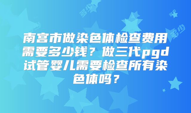 南宫市做染色体检查费用需要多少钱？做三代pgd试管婴儿需要检查所有染色体吗？