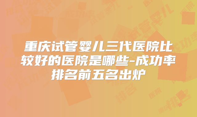 重庆试管婴儿三代医院比较好的医院是哪些-成功率排名前五名出炉