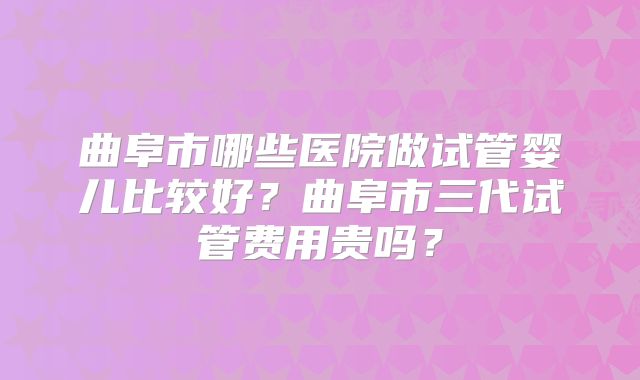 曲阜市哪些医院做试管婴儿比较好？曲阜市三代试管费用贵吗？