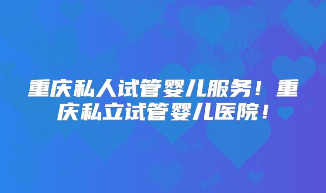 重庆私人试管婴儿服务!重庆私立试管婴儿医院!