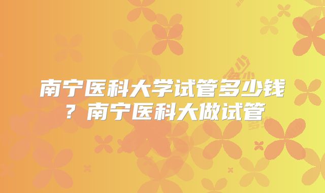 南宁医科大学试管多少钱?南宁医科大做试管