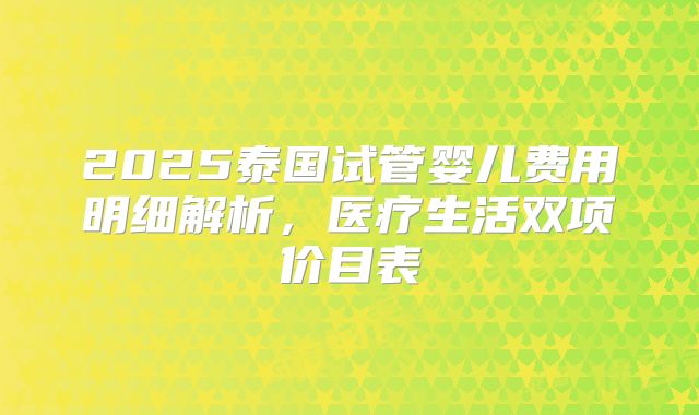 2025泰国试管婴儿费用明细解析,医疗生活双项价目表