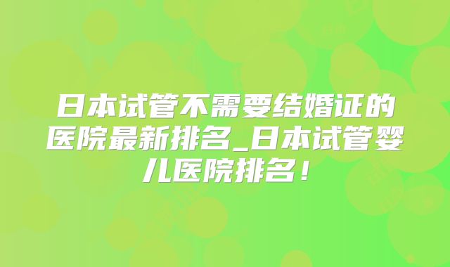 日本试管不需要结婚证的医院最新排名_日本试管婴儿医院排名!