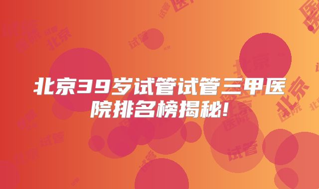 北京39岁试管试管三甲医院排名榜揭秘!