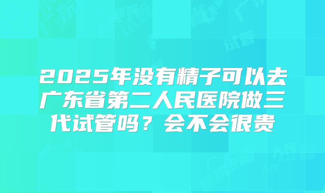 2025年没有精子可以去广东省第二人民医院做三代试管吗?会不会很贵