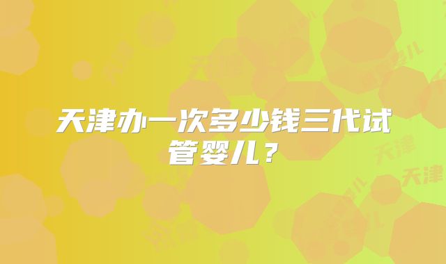 天津办一次多少钱三代试管婴儿?