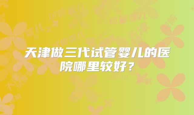 天津做三代试管婴儿的医院哪里较好?