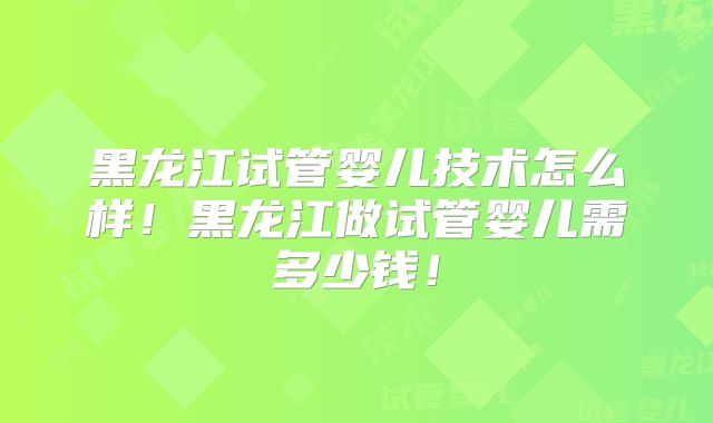 黑龙江试管婴儿技术怎么样！黑龙江做试管婴儿需多少钱！