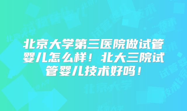 北京大学第三医院做试管婴儿怎么样!北大三院试管婴儿技术好吗!