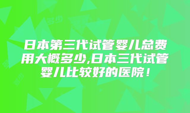 日本第三代试管婴儿总费用大概多少,日本三代试管婴儿比较好的医院！