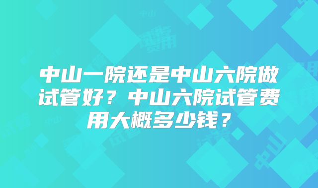 中山一院还是中山六院做试管好？中山六院试管费用大概多少钱？