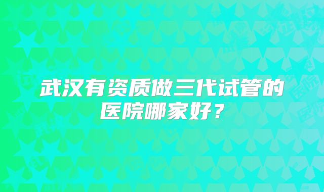 武汉有资质做三代试管的医院哪家好?