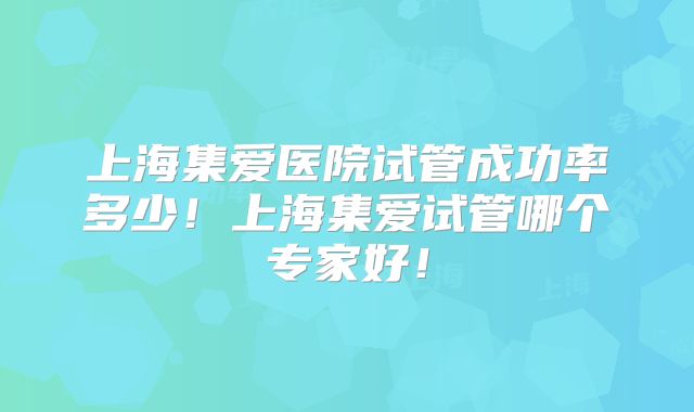 上海集爱医院试管成功率多少！上海集爱试管哪个专家好！