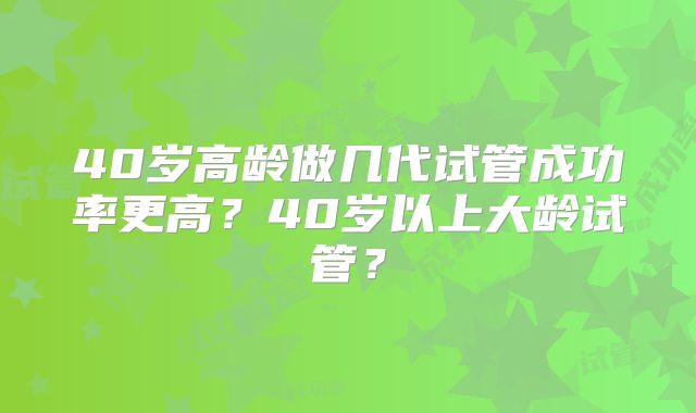 40岁高龄做几代试管成功率更高?40岁以上大龄试管?