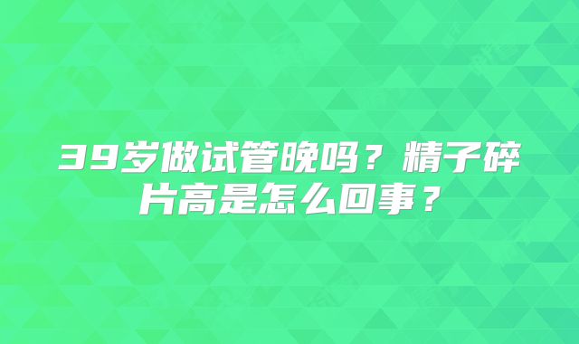 39岁做试管晚吗？精子碎片高是怎么回事？