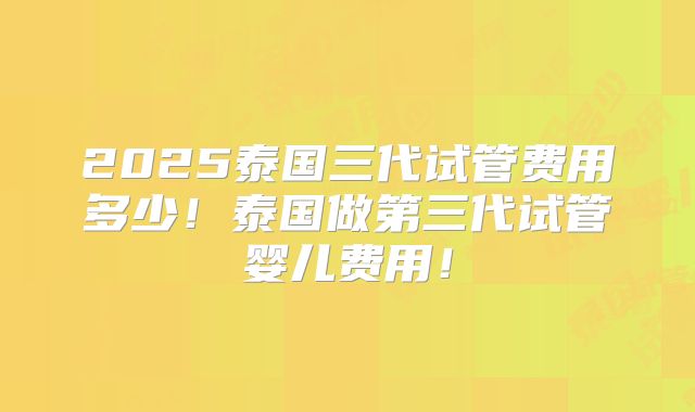 2025泰国三代试管费用多少！泰国做第三代试管婴儿费用！