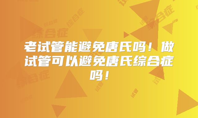 老试管能避免唐氏吗！做试管可以避免唐氏综合症吗！