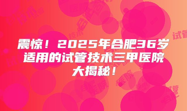 震惊!2025年合肥36岁适用的试管技术三甲医院大揭秘!