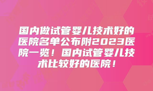 国内做试管婴儿技术好的医院名单公布附2023医院一览！国内试管婴儿技术比较好的医院！