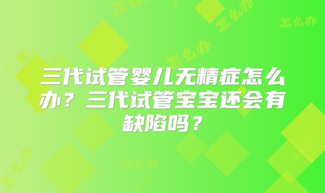 三代试管婴儿无精症怎么办?三代试管宝宝还会有缺陷吗?