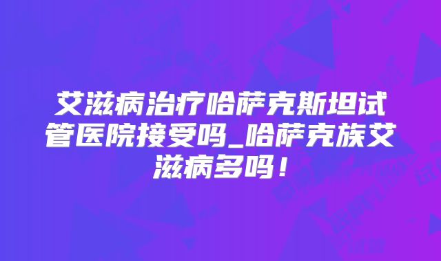 艾滋病治疗哈萨克斯坦试管医院接受吗_哈萨克族艾滋病多吗！