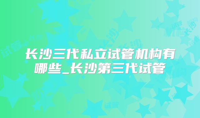 长沙三代私立试管机构有哪些_长沙第三代试管