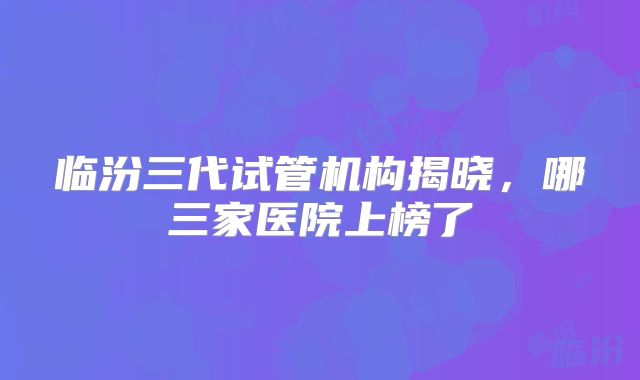 临汾三代试管机构揭晓,哪三家医院上榜了