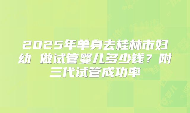 2025年单身去桂林市妇幼 做试管婴儿多少钱？附三代试管成功率