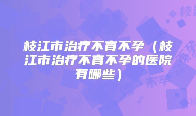 枝江市治疗不育不孕(枝江市治疗不育不孕的医院有哪些)