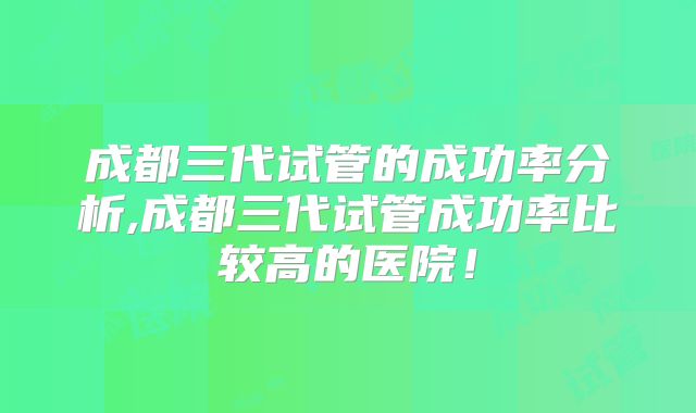 成都三代试管的成功率分析,成都三代试管成功率比较高的医院!
