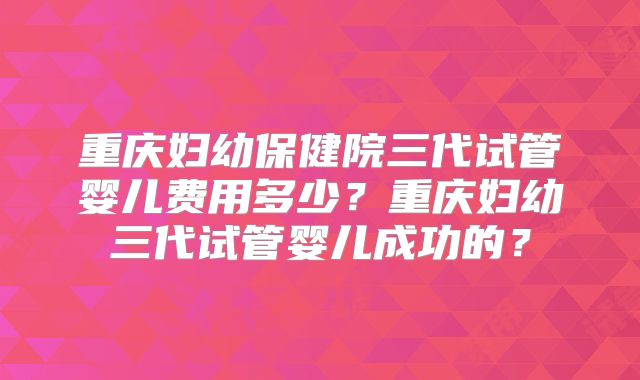 重庆妇幼保健院三代试管婴儿费用多少？重庆妇幼三代试管婴儿成功的？
