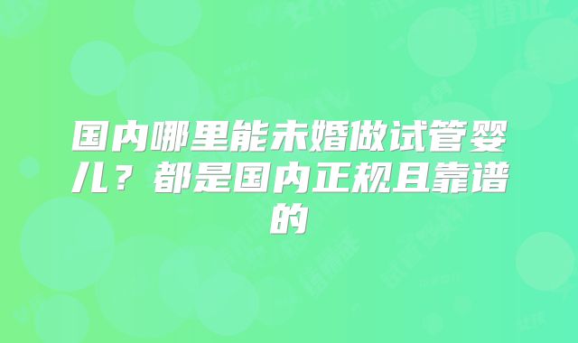 国内哪里能未婚做试管婴儿？都是国内正规且靠谱的