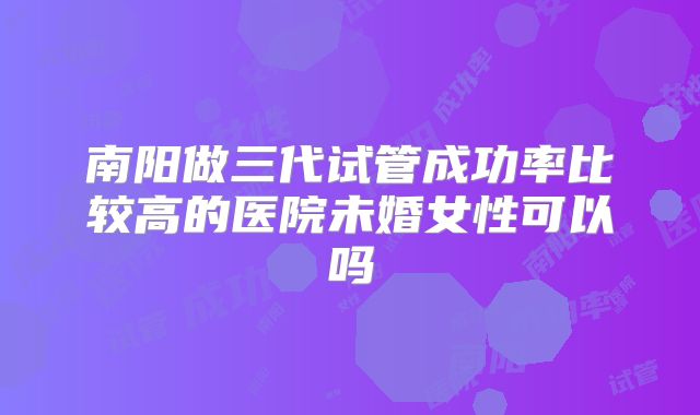 南阳做三代试管成功率比较高的医院未婚女性可以吗