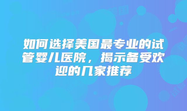 如何选择美国最专业的试管婴儿医院，揭示备受欢迎的几家推荐