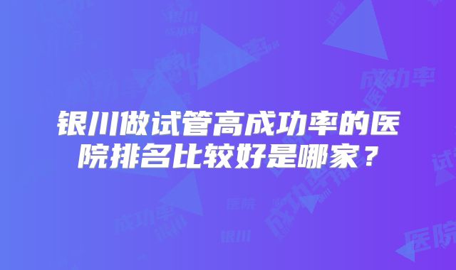银川做试管高成功率的医院排名比较好是哪家?