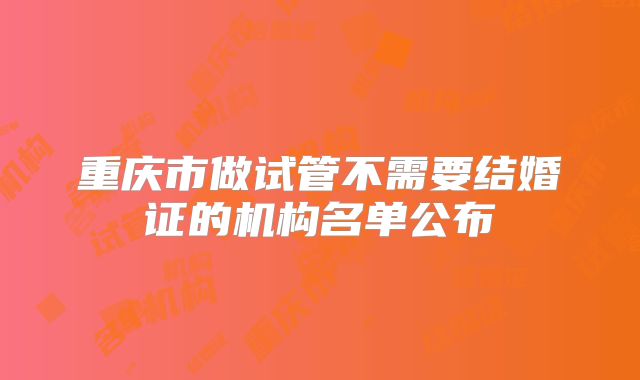 重庆市做试管不需要结婚证的机构名单公布