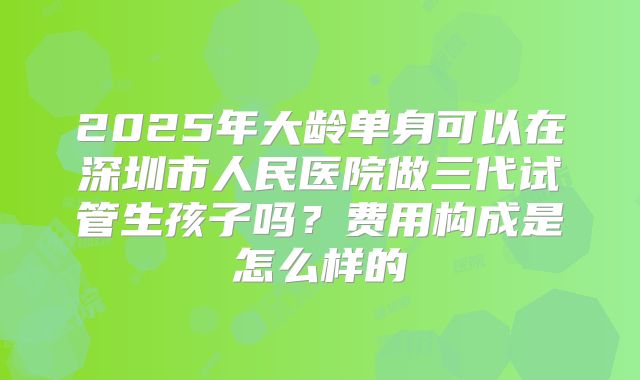 2025年大龄单身可以在深圳市人民医院做三代试管生孩子吗?费用构成是怎么样的