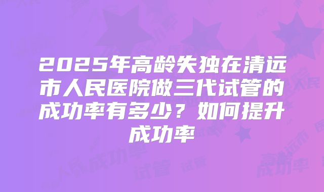 2025年高龄失独在清远市人民医院做三代试管的成功率有多少？如何提升成功率