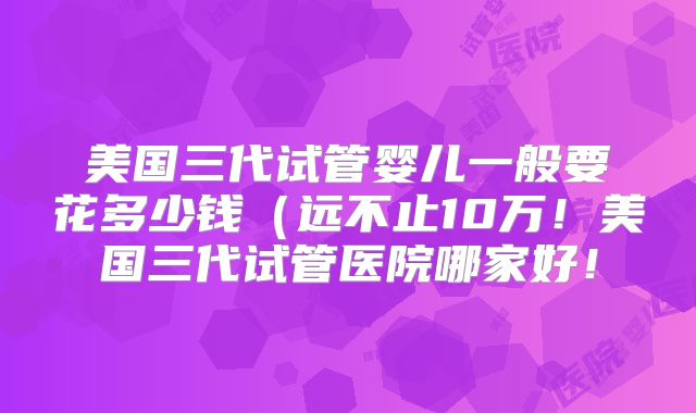 美国三代试管婴儿一般要花多少钱（远不止10万！美国三代试管医院哪家好！